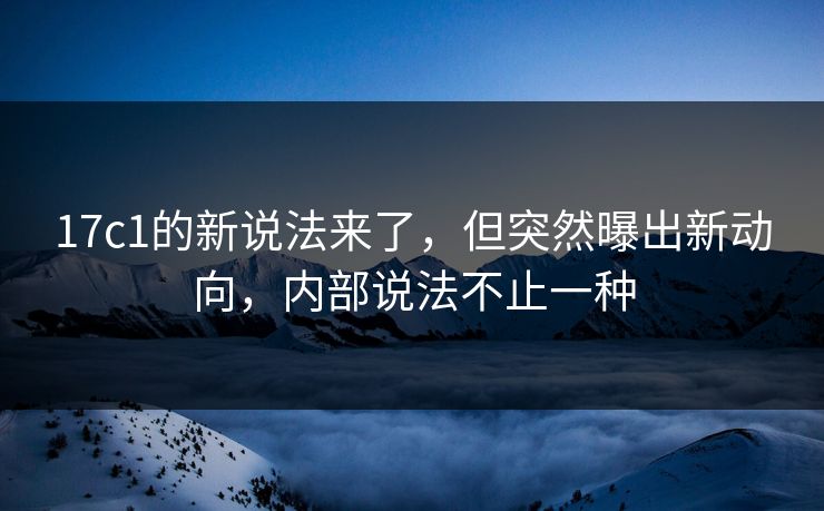17c1的新说法来了，但突然曝出新动向，内部说法不止一种