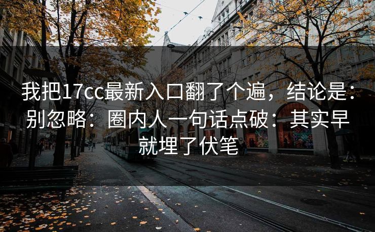 我把17cc最新入口翻了个遍，结论是：别忽略：圈内人一句话点破：其实早就埋了伏笔