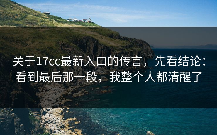 关于17cc最新入口的传言，先看结论：看到最后那一段，我整个人都清醒了