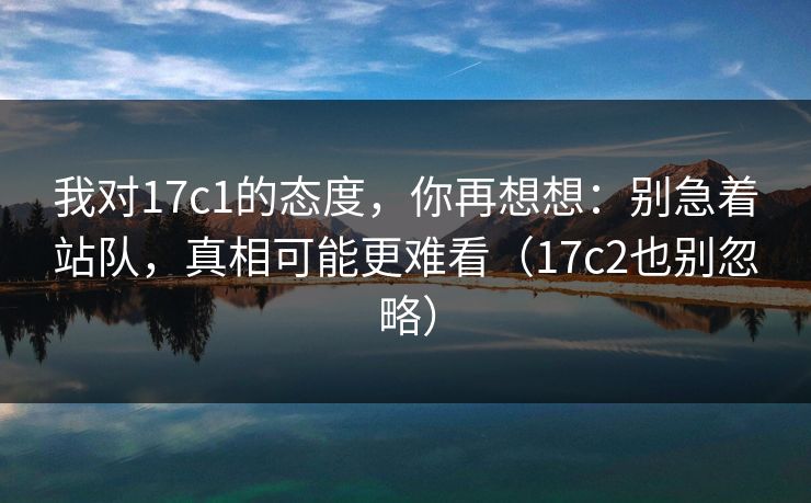 我对17c1的态度，你再想想：别急着站队，真相可能更难看（17c2也别忽略）