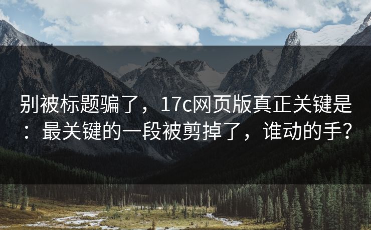 别被标题骗了，17c网页版真正关键是：最关键的一段被剪掉了，谁动的手？