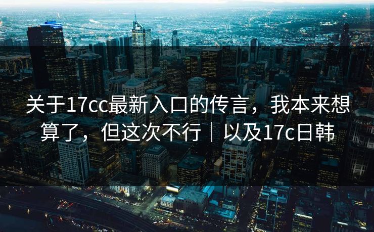关于17cc最新入口的传言，我本来想算了，但这次不行｜以及17c日韩