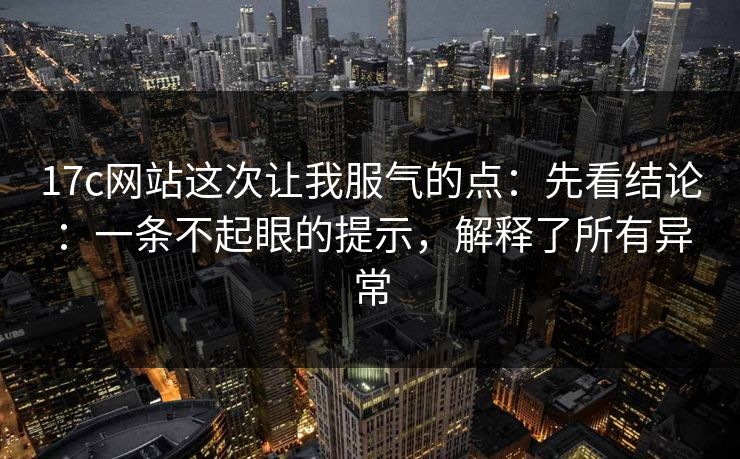 17c网站这次让我服气的点：先看结论：一条不起眼的提示，解释了所有异常