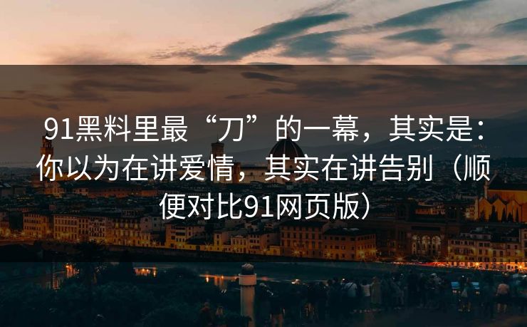 91黑料里最“刀”的一幕，其实是：你以为在讲爱情，其实在讲告别（顺便对比91网页版）