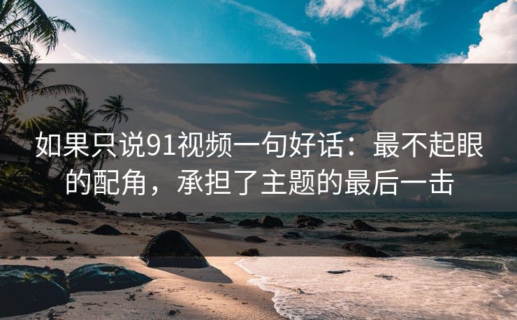如果只说91视频一句好话：最不起眼的配角，承担了主题的最后一击
