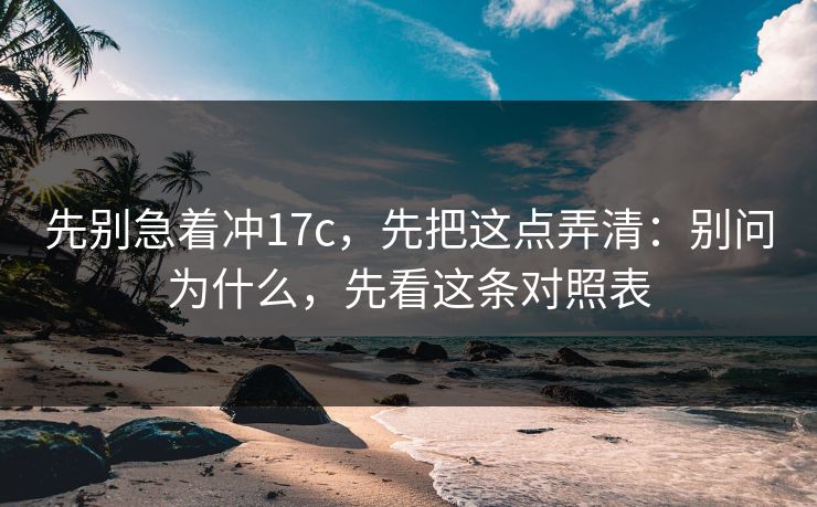 先别急着冲17c，先把这点弄清：别问为什么，先看这条对照表