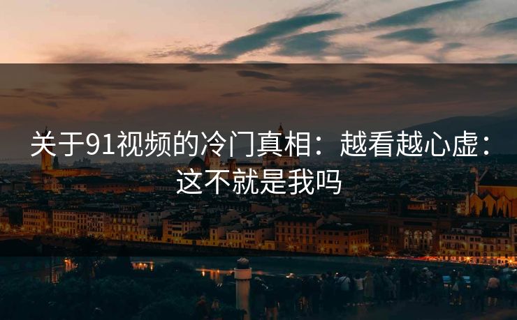 关于91视频的冷门真相：越看越心虚：这不就是我吗