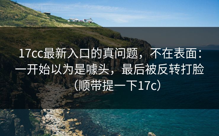 17cc最新入口的真问题，不在表面：一开始以为是噱头，最后被反转打脸（顺带提一下17c）