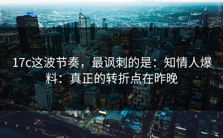 17c这波节奏，最讽刺的是：知情人爆料：真正的转折点在昨晚