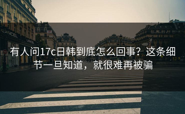 有人问17c日韩到底怎么回事？这条细节一旦知道，就很难再被骗