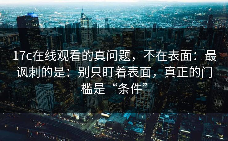 17c在线观看的真问题，不在表面：最讽刺的是：别只盯着表面，真正的门槛是“条件”