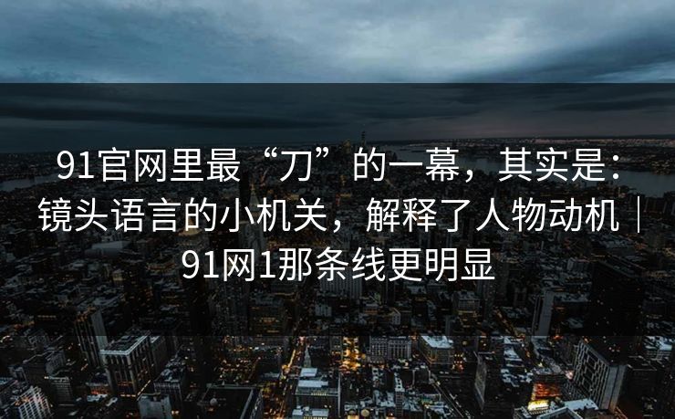 91官网里最“刀”的一幕，其实是：镜头语言的小机关，解释了人物动机｜91网1那条线更明显