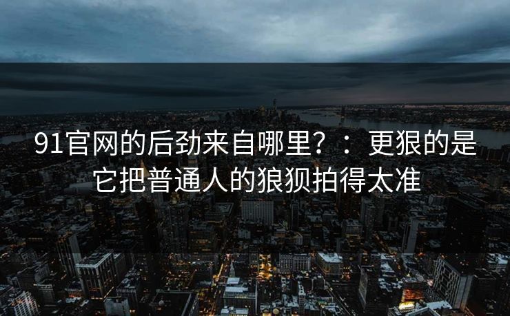 91官网的后劲来自哪里？：更狠的是它把普通人的狼狈拍得太准