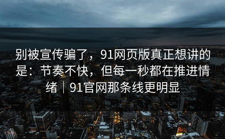 别被宣传骗了，91网页版真正想讲的是：节奏不快，但每一秒都在推进情绪｜91官网那条线更明显