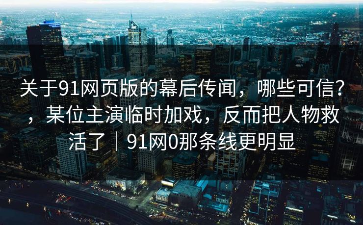 关于91网页版的幕后传闻，哪些可信？，某位主演临时加戏，反而把人物救活了｜91网0那条线更明显