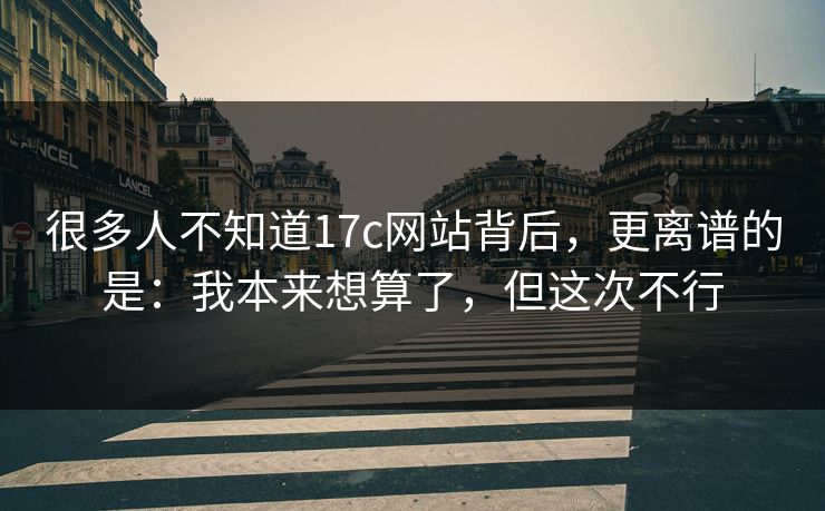 很多人不知道17c网站背后，更离谱的是：我本来想算了，但这次不行