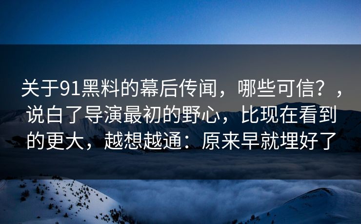 关于91黑料的幕后传闻，哪些可信？，说白了导演最初的野心，比现在看到的更大，越想越通：原来早就埋好了