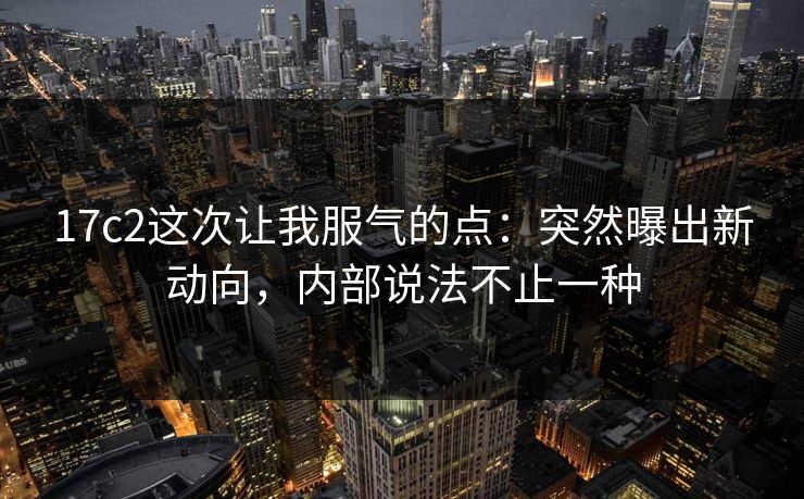 17c2这次让我服气的点:突然曝出新动向,内部说法不止一种 17c2这次让我服气的点:突然曝出新动向,内部说法不止一种