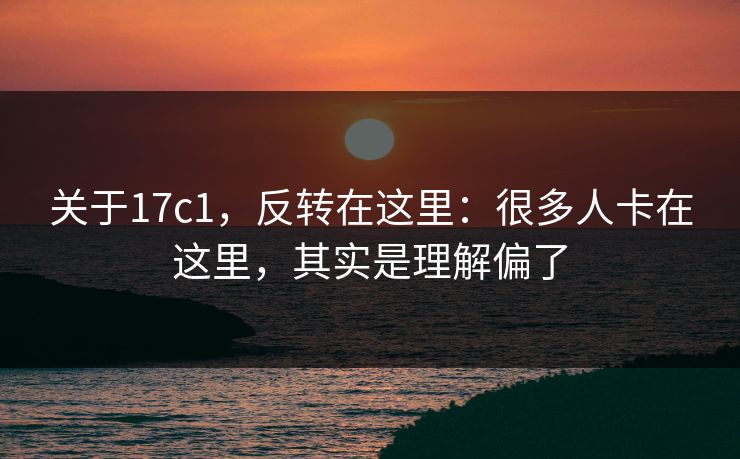 关于17c1,反转在这里:很多人卡在这里,其实是理解偏了