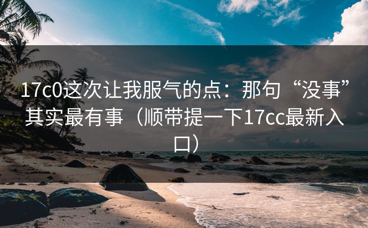 17c0这次让我服气的点：那句“没事”其实最有事（顺带提一下17cc最新入口）