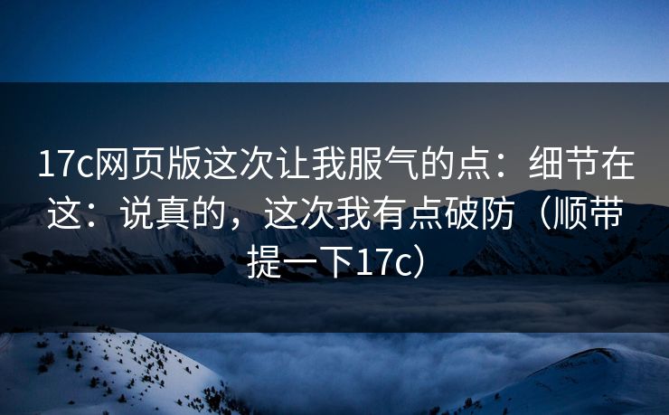17c网页版这次让我服气的点:细节在这:说真的,这次我有点破防(顺带提一下17c)