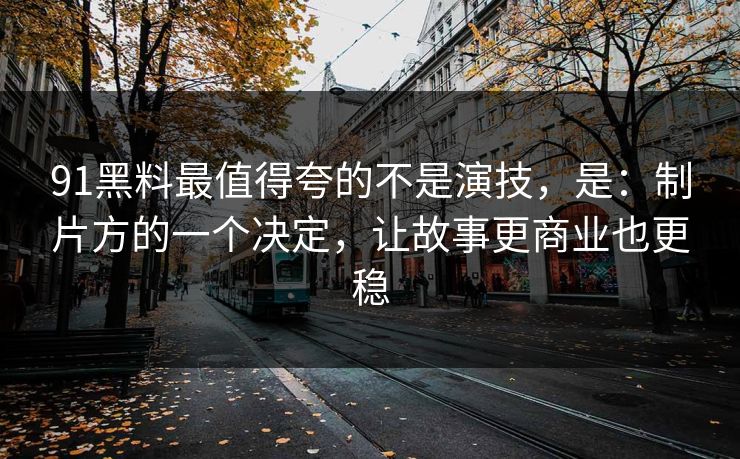 91黑料最值得夸的不是演技，是：制片方的一个决定，让故事更商业也更稳