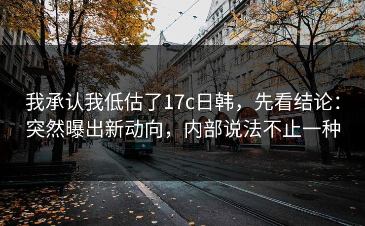 我承认我低估了17c日韩,先看结论:突然曝出新动向,内部说法不止一种