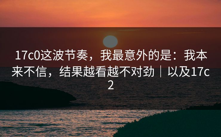 17c0这波节奏，我最意外的是：我本来不信，结果越看越不对劲｜以及17c2