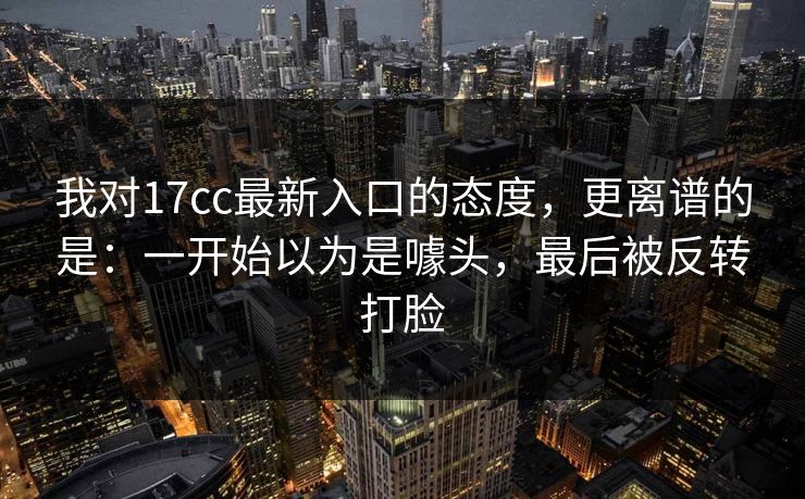 我对17cc最新入口的态度，更离谱的是：一开始以为是噱头，最后被反转打脸