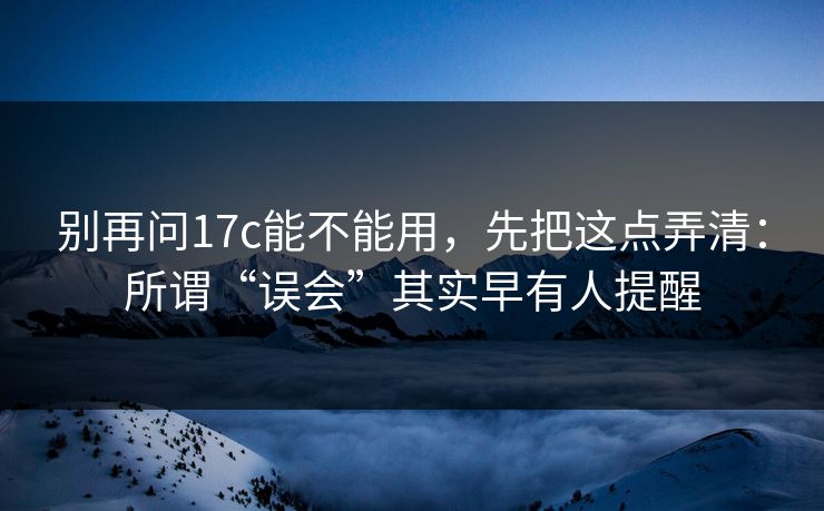 别再问17c能不能用,先把这点弄清:所谓“误会”其实早有人提醒