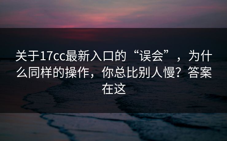 关于17cc最新入口的“误会”，为什么同样的操作，你总比别人慢？答案在这