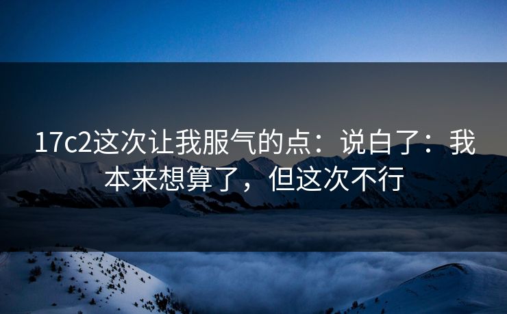 17c2这次让我服气的点:说白了:我本来想算了,但这次不行