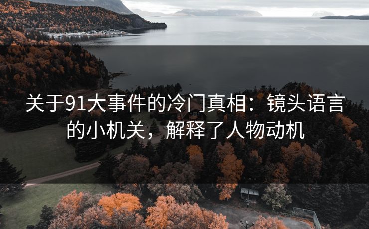 关于91大事件的冷门真相：镜头语言的小机关，解释了人物动机