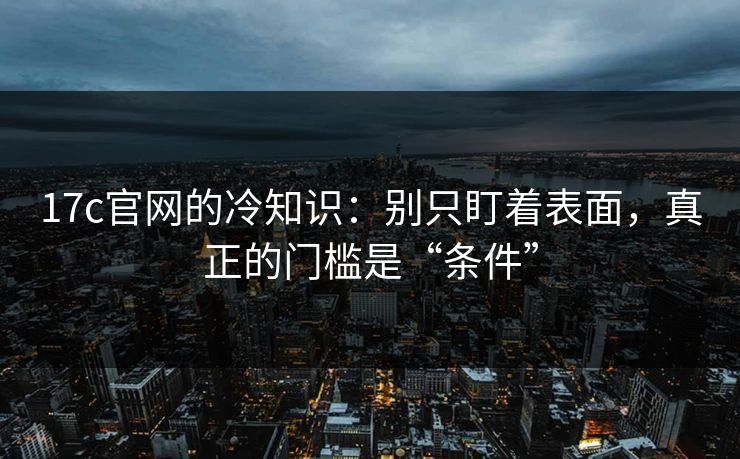 17c官网的冷知识:别只盯着表面,真正的门槛是“条件”