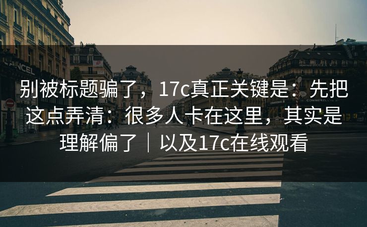 别被标题骗了，17c真正关键是：先把这点弄清：很多人卡在这里，其实是理解偏了｜以及17c在线观看