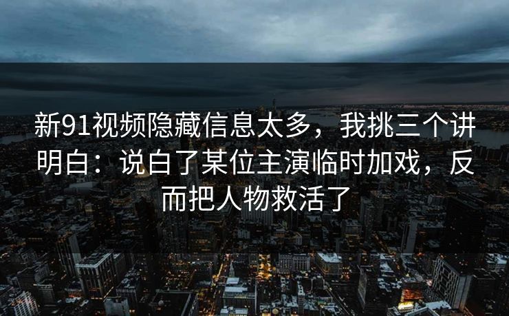 新91视频隐藏信息太多，我挑三个讲明白：说白了某位主演临时加戏，反而把人物救活了
