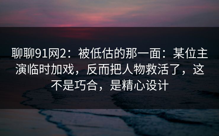 聊聊91网2:被低估的那一面:某位主演临时加戏,反而把人物救活了,这不是巧合,是精心设计