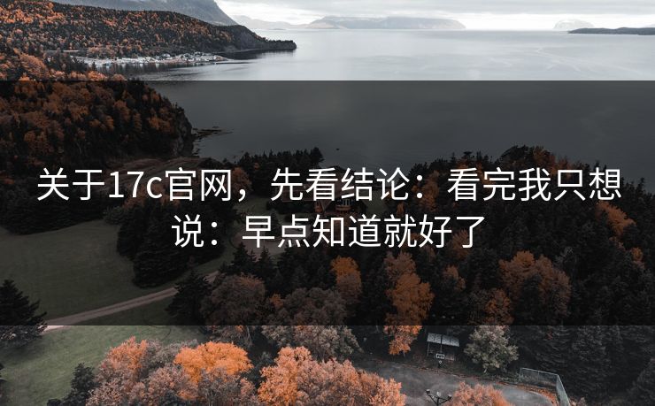 关于17c官网，先看结论：看完我只想说：早点知道就好了