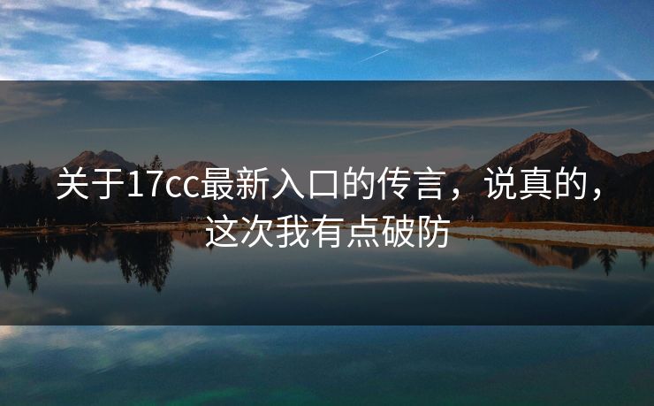 关于17cc最新入口的传言，说真的，这次我有点破防