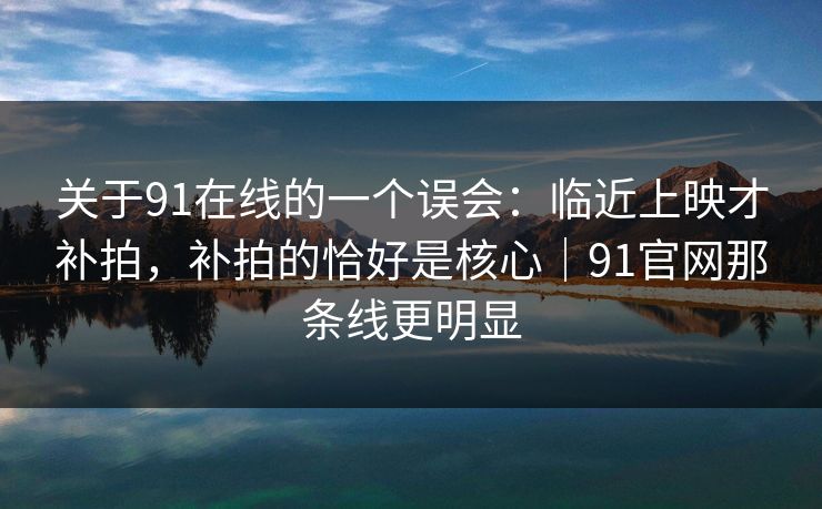 关于91在线的一个误会：临近上映才补拍，补拍的恰好是核心｜91官网那条线更明显