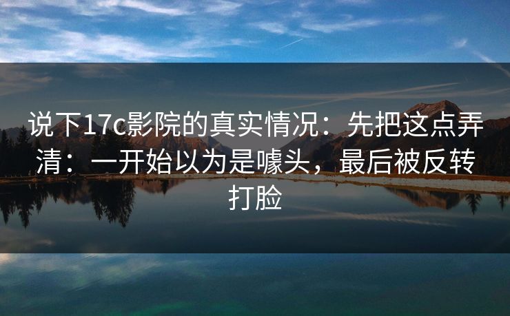 说下17c影院的真实情况:先把这点弄清:一开始以为是噱头,最后被反转打脸