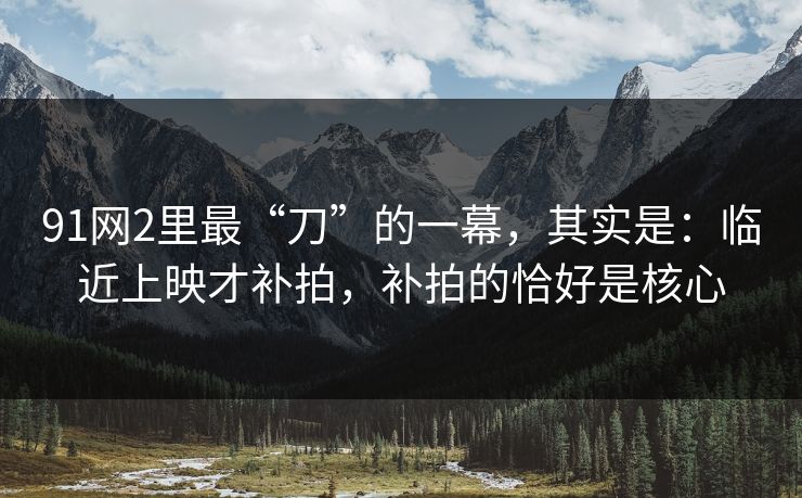 91网2里最“刀”的一幕,其实是:临近上映才补拍,补拍的恰好是核心