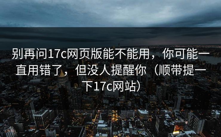 别再问17c网页版能不能用,你可能一直用错了,但没人提醒你(顺带提一下17c网站)