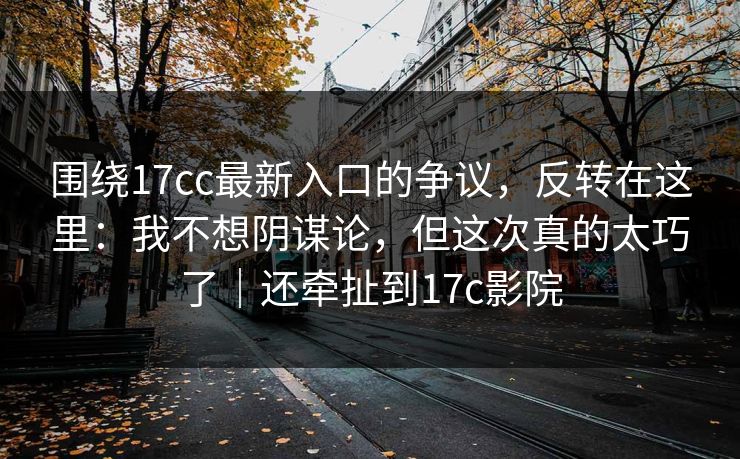 围绕17cc最新入口的争议,反转在这里:我不想阴谋论,但这次真的太巧了|还牵扯到17c影院