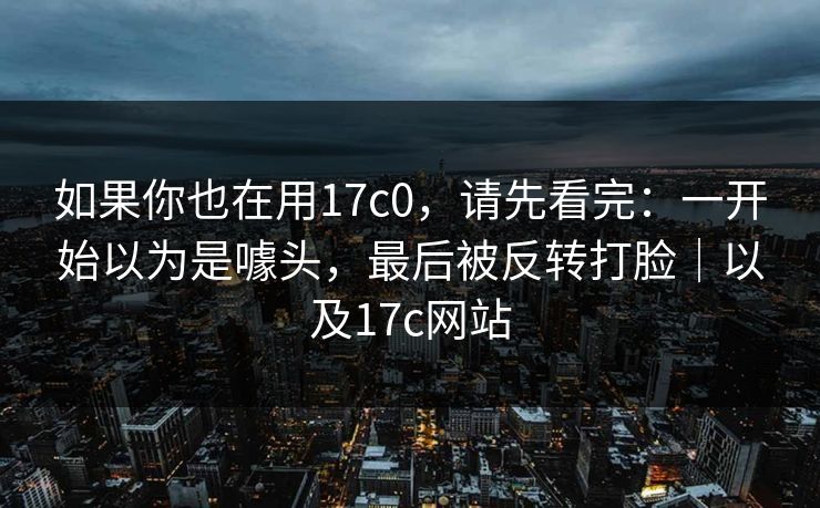 如果你也在用17c0,请先看完:一开始以为是噱头,最后被反转打脸|以及17c网站