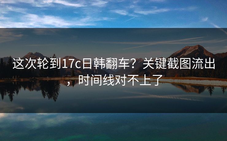 这次轮到17c日韩翻车?关键截图流出,时间线对不上了