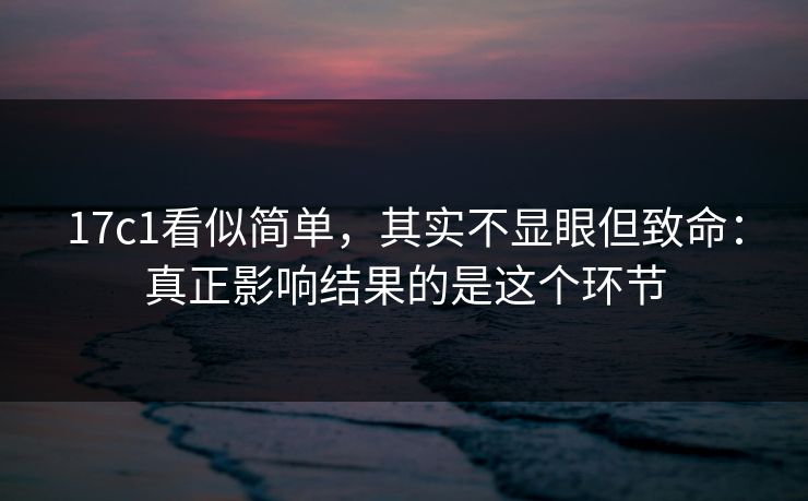 17c1看似简单,其实不显眼但致命:真正影响结果的是这个环节