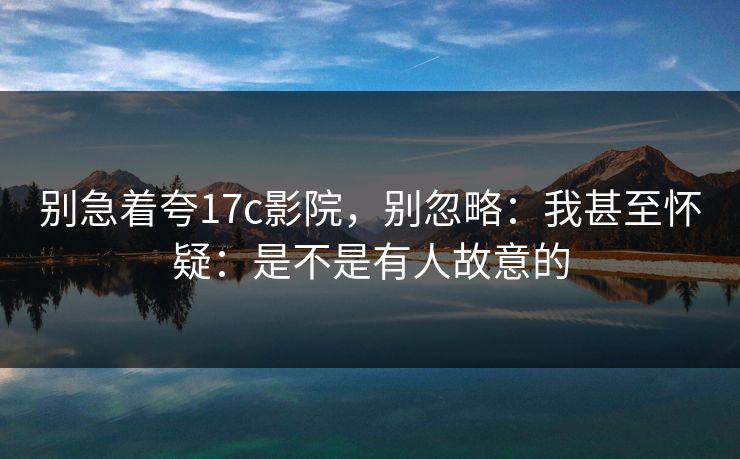 别急着夸17c影院,别忽略:我甚至怀疑:是不是有人故意的