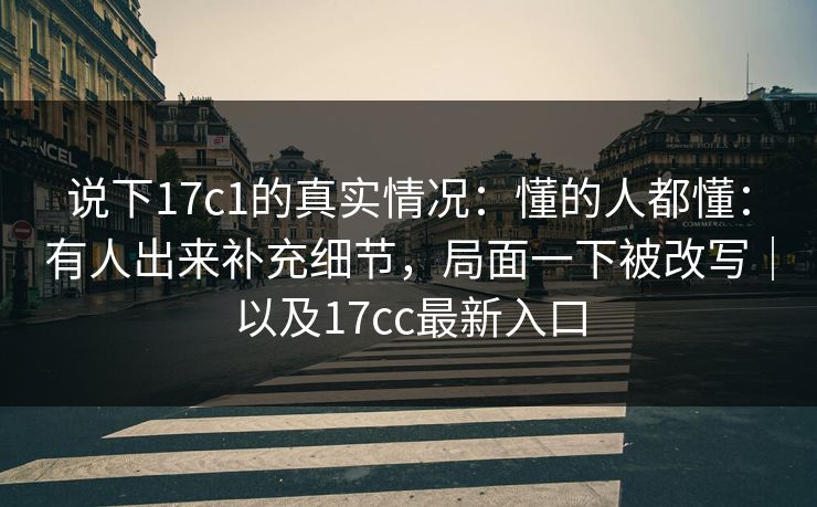 说下17c1的真实情况:懂的人都懂:有人出来补充细节,局面一下被改写|以及17cc最新入口