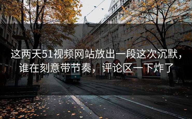 这两天51视频网站放出一段这次沉默，谁在刻意带节奏，评论区一下炸了